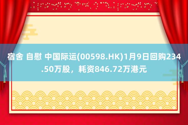 宿舍 自慰 中国际运(00598.HK)1月9日回购234.50万股，耗资846.72万港元