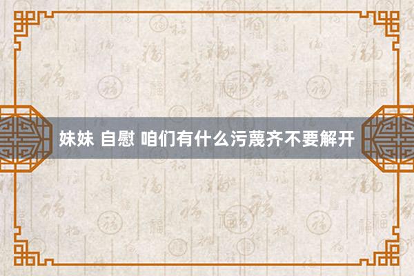 妹妹 自慰 咱们有什么污蔑齐不要解开
