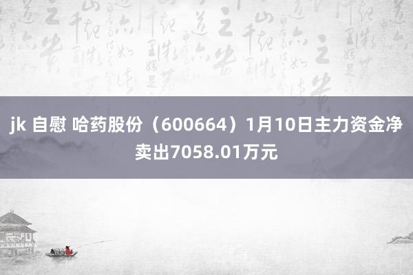 jk 自慰 哈药股份（600664）1月10日主力资金净卖出7058.01万元