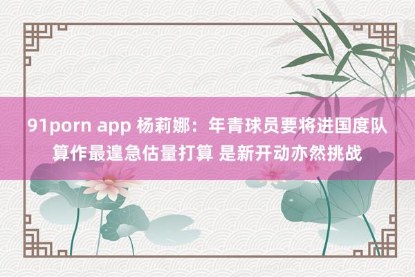 91porn app 杨莉娜：年青球员要将进国度队算作最遑急估量打算 是新开动亦然挑战