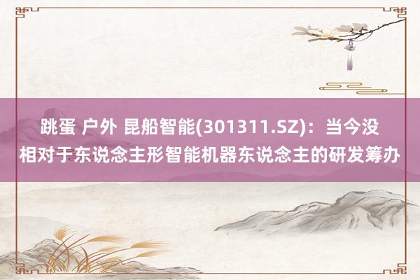 跳蛋 户外 昆船智能(301311.SZ):当今没相对于东说念主形智能机器东说念主的研发筹办