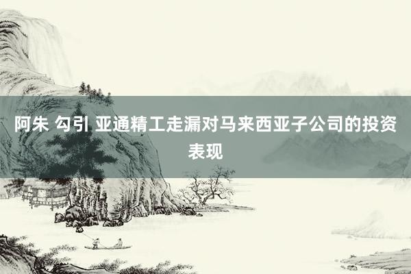 阿朱 勾引 亚通精工走漏对马来西亚子公司的投资表现