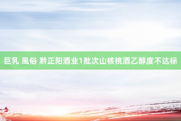 巨乳 風俗 黔正阳酒业1批次山核桃酒乙醇度不达标