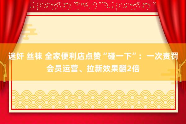 迷奸 丝袜 全家便利店点赞“碰一下”：一次责罚会员运营、拉新效果翻2倍