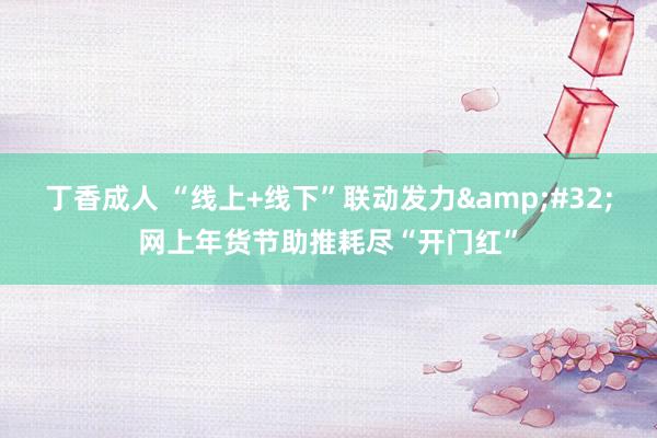 丁香成人 “线上+线下”联动发力&#32;网上年货节助推耗尽“开门红”