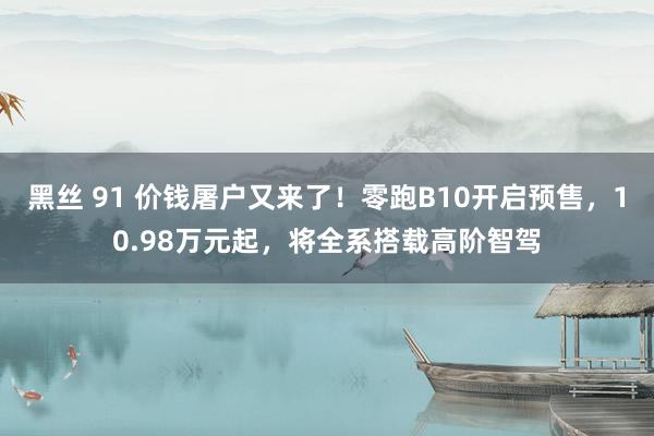 黑丝 91 价钱屠户又来了！零跑B10开启预售，10.98万元起，将全系搭载高阶智驾