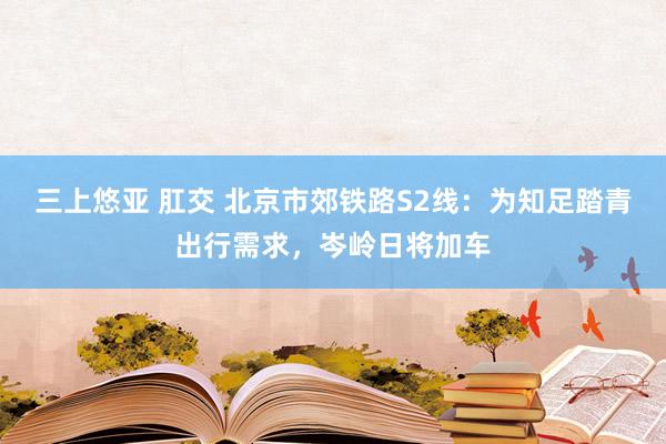 三上悠亚 肛交 北京市郊铁路S2线：为知足踏青出行需求，岑岭日将加车