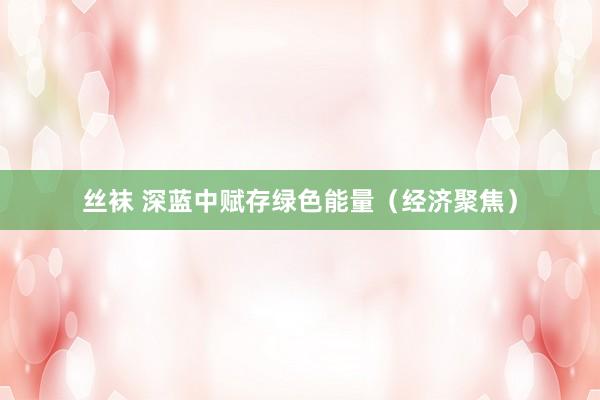 丝袜 深蓝中赋存绿色能量（经济聚焦）