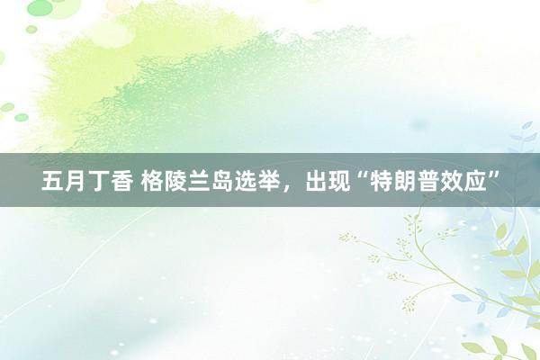 五月丁香 格陵兰岛选举，出现“特朗普效应”