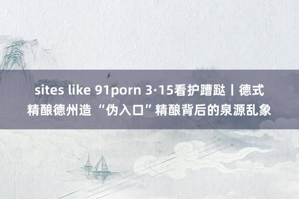 sites like 91porn 3·15看护蹧跶丨德式精酿德州造 “伪入口”精酿背后的泉源乱象