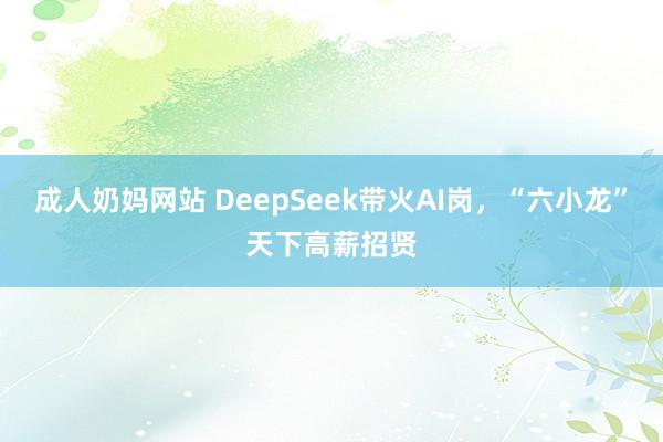 成人奶妈网站 DeepSeek带火AI岗，“六小龙”天下高薪招贤