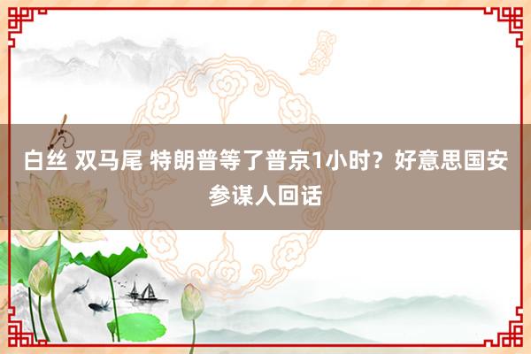 白丝 双马尾 特朗普等了普京1小时？好意思国安参谋人回话