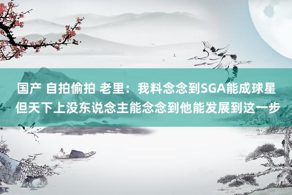 国产 自拍偷拍 老里：我料念念到SGA能成球星 但天下上没东说念主能念念到他能发展到这一步