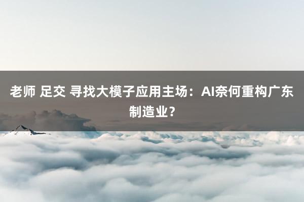 老师 足交 寻找大模子应用主场：AI奈何重构广东制造业？