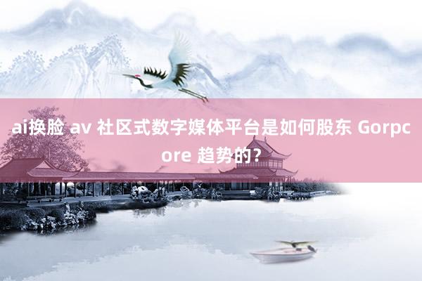 ai换脸 av 社区式数字媒体平台是如何股东 Gorpcore 趋势的？