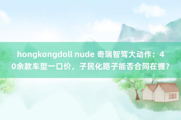 hongkongdoll nude 奇瑞智驾大动作：40余款车型一口价，子民化路子能否合同在握？