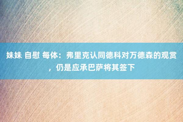 妹妹 自慰 每体：弗里克认同德科对万德森的观赏，仍是应承巴萨将其签下