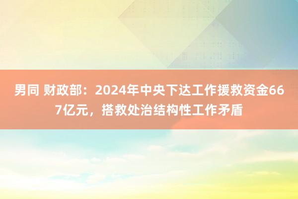 男同 财政部：2024年中央下达工作援救资金667亿元，搭救处治结构性工作矛盾