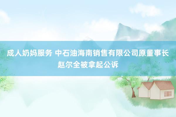 成人奶妈服务 中石油海南销售有限公司原董事长赵尔全被拿起公诉