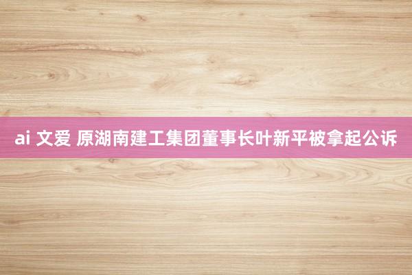ai 文爱 原湖南建工集团董事长叶新平被拿起公诉