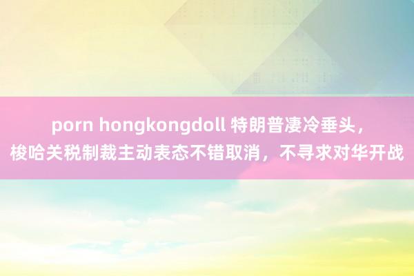 porn hongkongdoll 特朗普凄冷垂头，梭哈关税制裁主动表态不错取消，不寻求对华开战