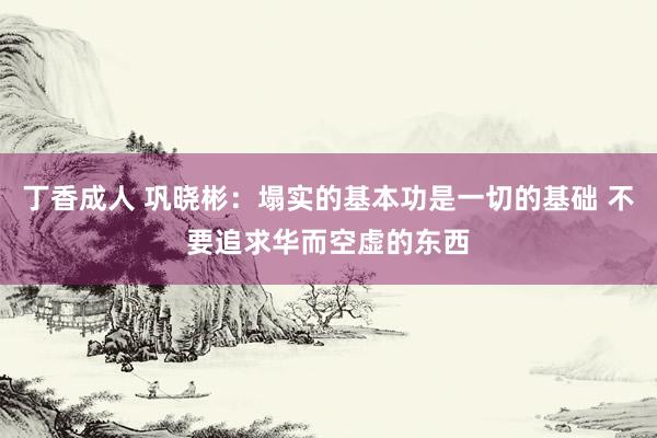 丁香成人 巩晓彬：塌实的基本功是一切的基础 不要追求华而空虚的东西