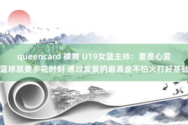queencard 裸舞 U19女篮主帅：要是心爱篮球就要多花时刻 通过反复的磨真金不怕火打好基础