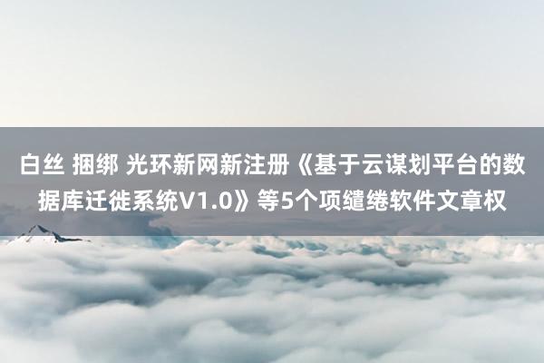 白丝 捆绑 光环新网新注册《基于云谋划平台的数据库迁徙系统V1.0》等5个项缱绻软件文章权