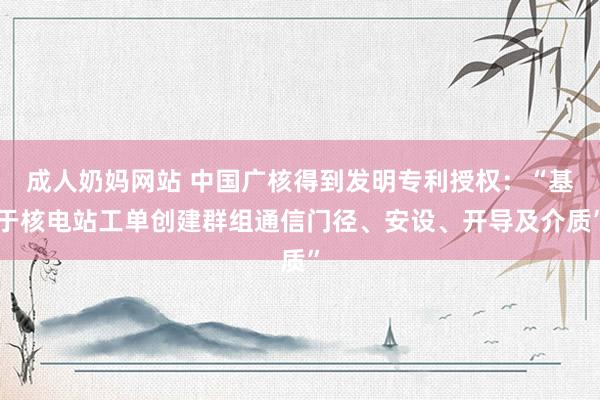 成人奶妈网站 中国广核得到发明专利授权：“基于核电站工单创建群组通信门径、安设、开导及介质”