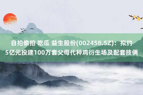 自拍偷拍 吃瓜 益生股份(002458.SZ)：拟约5亿元投建100万套父母代种鸡衍生场及配套技俩