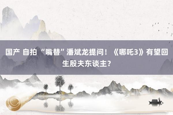国产 自拍 “嘴替”潘斌龙提问！《哪吒3》有望回生殷夫东谈主？
