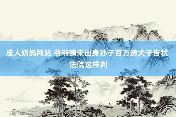 成人奶妈网站 爷爷赠未出身孙子百万遭犬子告状 法院这样判
