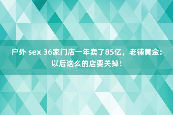 户外 sex 36家门店一年卖了85亿，老铺黄金：以后这么的店要关掉！