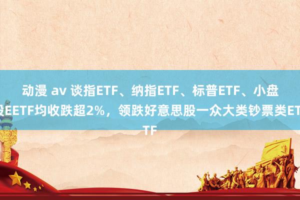 动漫 av 谈指ETF、纳指ETF、标普ETF、小盘股EETF均收跌超2%，领跌好意思股一众大类钞票类ETF