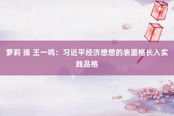 萝莉 操 王一鸣：习近平经济想想的表面格长入实践品格