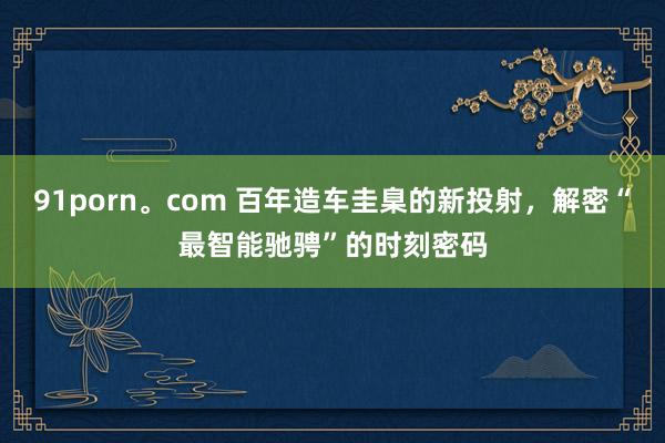 91porn。com 百年造车圭臬的新投射，解密“最智能驰骋”的时刻密码