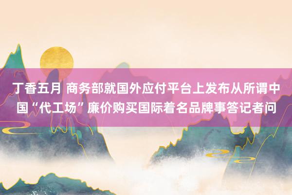 丁香五月 商务部就国外应付平台上发布从所谓中国“代工场”廉价购买国际着名品牌事答记者问