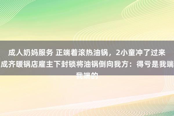 成人奶妈服务 正端着滚热油锅，2小童冲了过来！成齐暖锅店雇主下封锁将油锅倒向我方：得亏是我端的