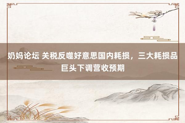 奶妈论坛 关税反噬好意思国内耗损，三大耗损品巨头下调营收预期