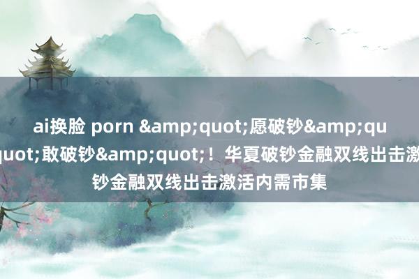 ai换脸 porn &quot;愿破钞&quot;&quot;敢破钞&quot;！华夏破钞金融双线出击激活内需市集