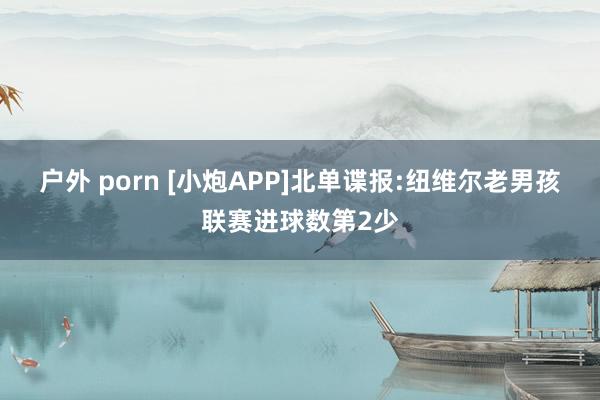 户外 porn [小炮APP]北单谍报:纽维尔老男孩联赛进球数第2少